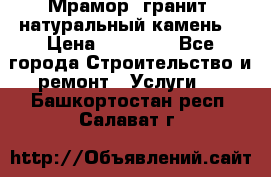 Мрамор, гранит, натуральный камень! › Цена ­ 10 000 - Все города Строительство и ремонт » Услуги   . Башкортостан респ.,Салават г.